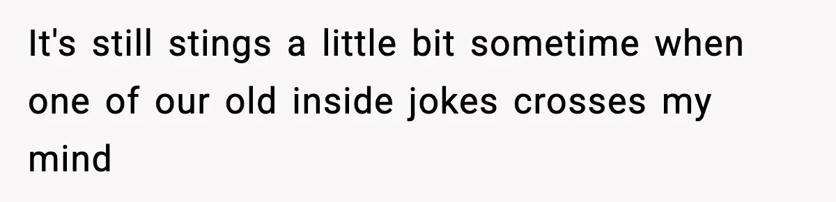 It's still stings a little bit sometime when one of our old inside jokes crosses my mind