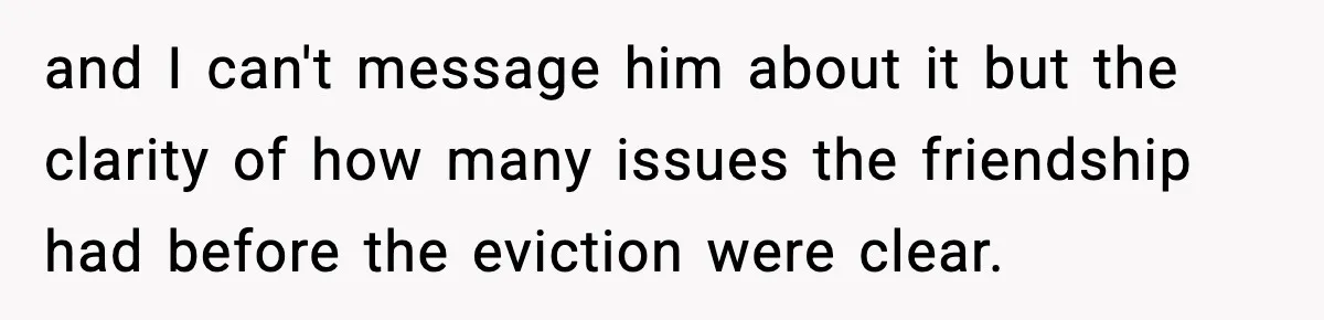 and I can't message him about it but the clarity of how many issues the friendship had before the eviction were clear.