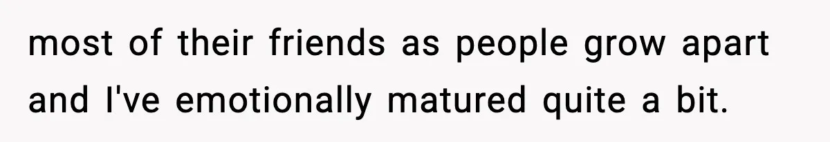 most of their friends as people grow apart and I've emotionally matured quite a bit.