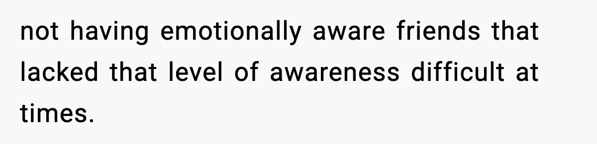 not having emotionally aware friends that lacked that level of awareness difficult at times.