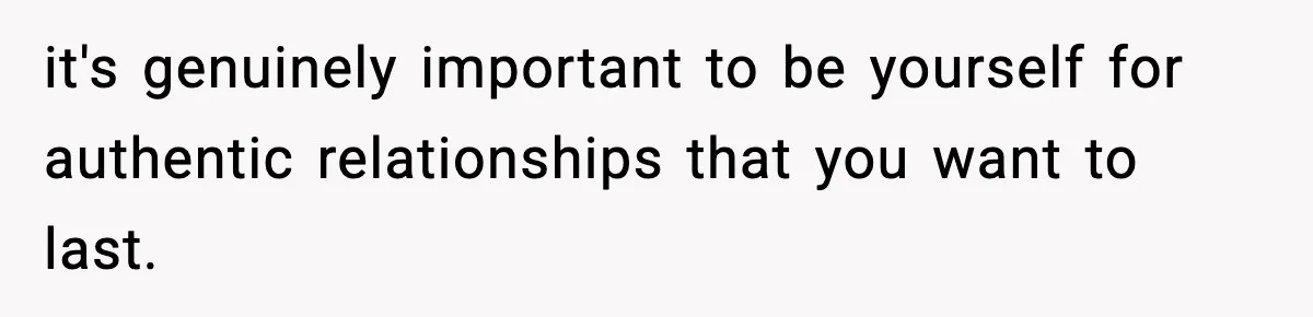 it's genuinely important to be yourself for authentic relationships that you want to last.