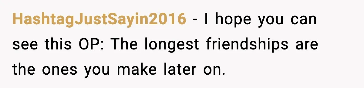 HashtagJustSayin2016 − I hope you can see this OP: The longest friendships are the ones you make later on.