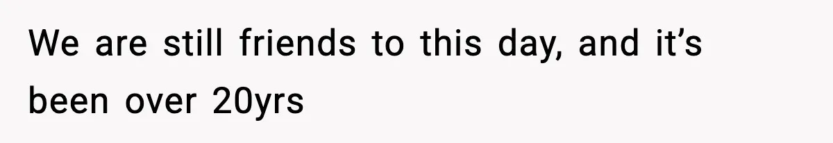 We are still friends to this day, and it’s been over 20yrs