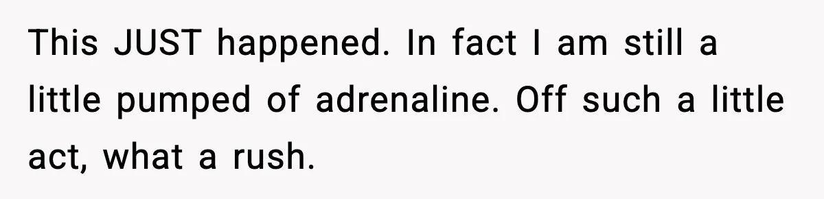 This JUST happened. In fact I am still a little pumped of adrenaline. Off such a little act, what a rush.