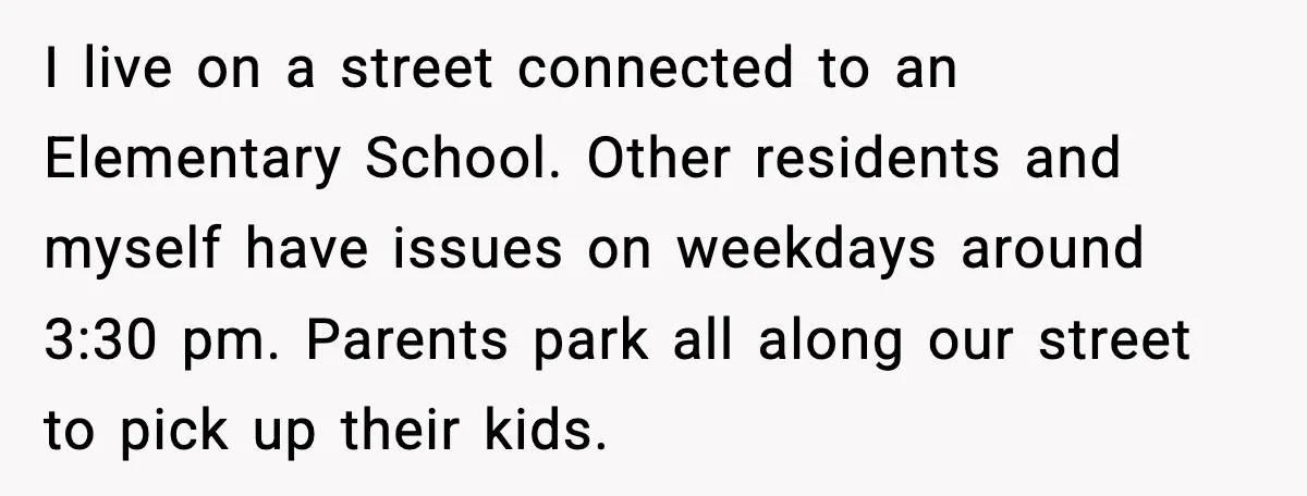 I live on a street connected to an Elementary School. Other residents and myself have issues on weekdays around 3:30 pm. Parents park all along our street to pick up...