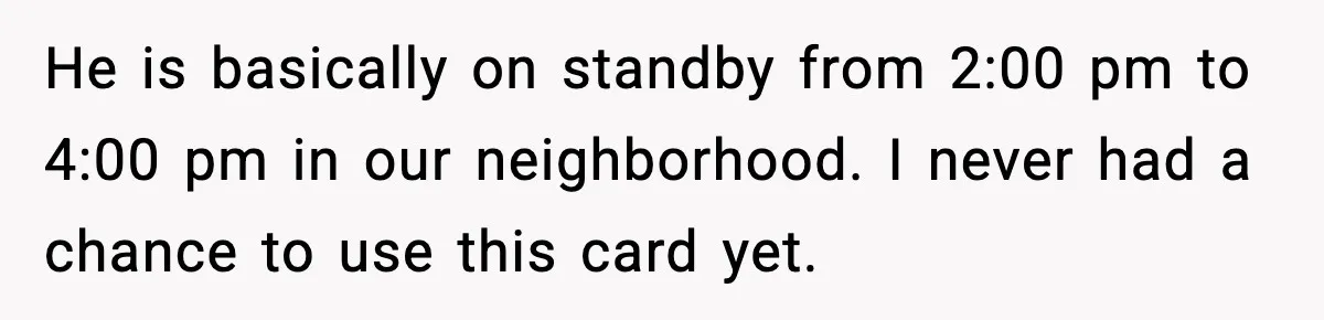 He is basically on standby from 2:00 pm to 4:00 pm in our neighborhood. I never had a chance to use this card yet.