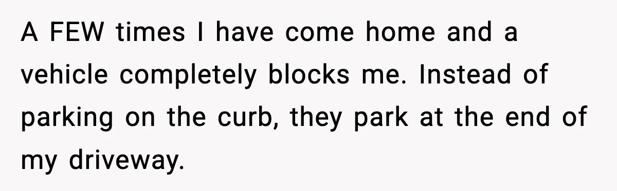 A FEW times I have come home and a vehicle completely blocks me. Instead of parking on the curb, they park at the end of my driveway.