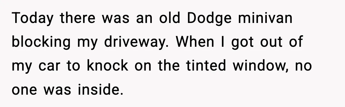 Today there was an old Dodge minivan blocking my driveway. When I got out of my car to knock on the tinted window, no one was inside.