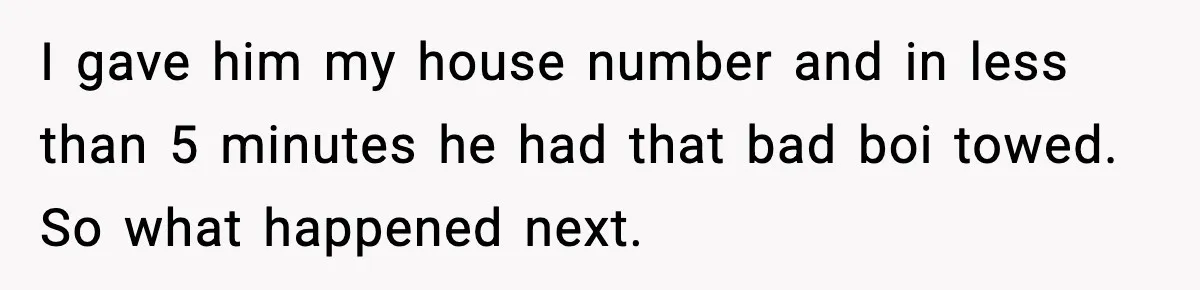 I gave him my house number and in less than 5 minutes he had that bad boi towed. So what happened next.
