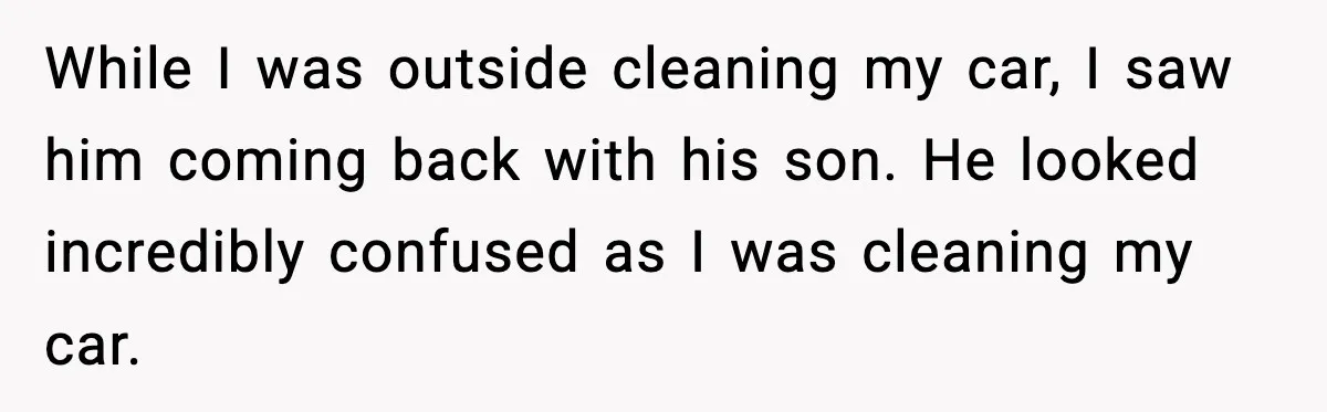 While I was outside cleaning my car, I saw him coming back with his son. He looked incredibly confused as I was cleaning my car.