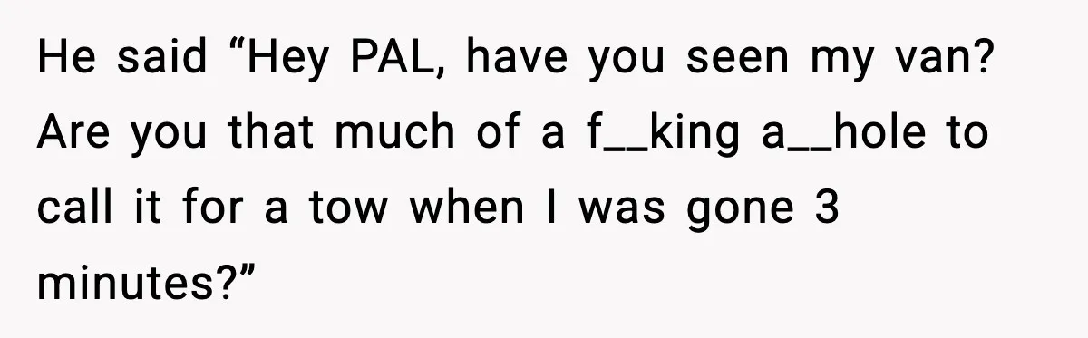 He said “Hey PAL, have you seen my van? Are you that much of a f__king a__hole to call it for a tow when I was gone 3 minutes?”