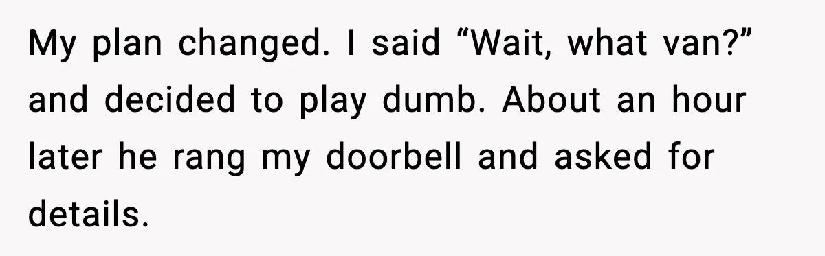 My plan changed. I said “Wait, what van?” and decided to play dumb. About an hour later he rang my doorbell and asked for details.