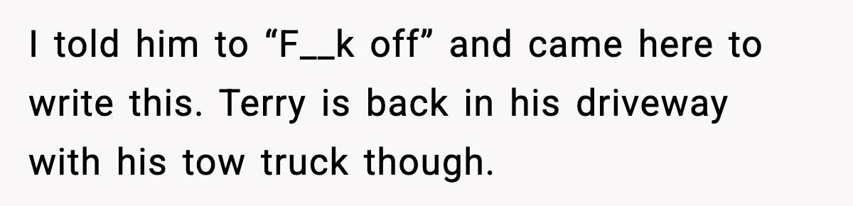 I told him to “F__k off” and came here to write this. Terry is back in his driveway with his tow truck though.