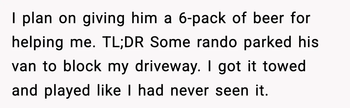 I plan on giving him a 6-pack of beer for helping me. TL;DR Some rando parked his van to block my driveway. I got it towed and played like I...