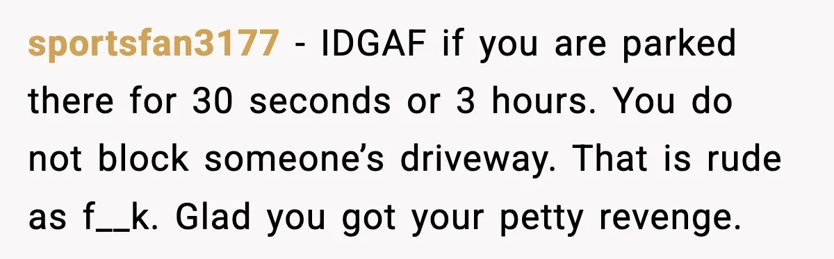 sportsfan3177 - IDGAF if you are parked there for 30 seconds or 3 hours. You do not block someone’s driveway. That is rude as f__k. Glad you got your petty...