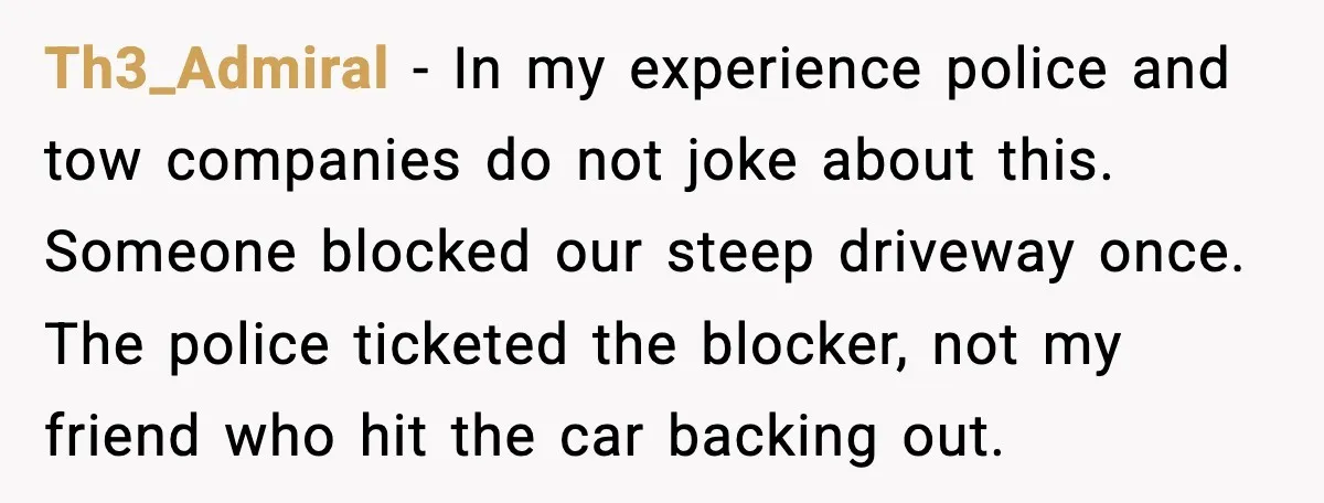 Th3_Admiral - In my experience police and tow companies do not joke about this. Someone blocked our steep driveway once. The police ticketed the blocker, not my friend who hit...