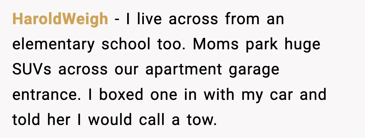 HaroldWeigh - I live across from an elementary school too. Moms park huge SUVs across our apartment garage entrance. I boxed one in with my car and told her I...