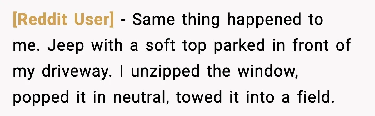 [Reddit User] - Same thing happened to me. Jeep with a soft top parked in front of my driveway. I unzipped the window, popped it in neutral, towed it into...