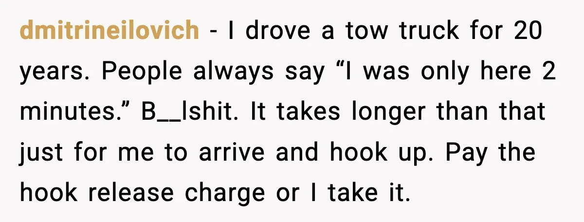 dmitrineilovich - I drove a tow truck for 20 years. People always say “I was only here 2 minutes.” B__lshit. It takes longer than that just for me to arrive...