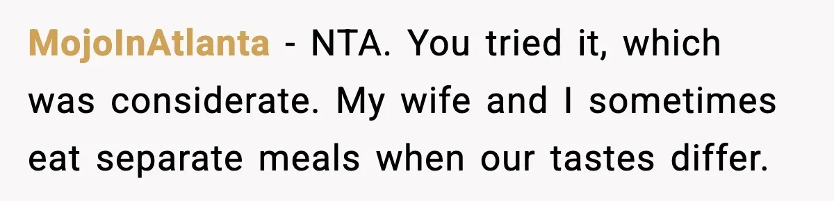 MojoInAtlanta - NTA. You tried it, which was considerate. My wife and I sometimes eat separate meals when our tastes differ.