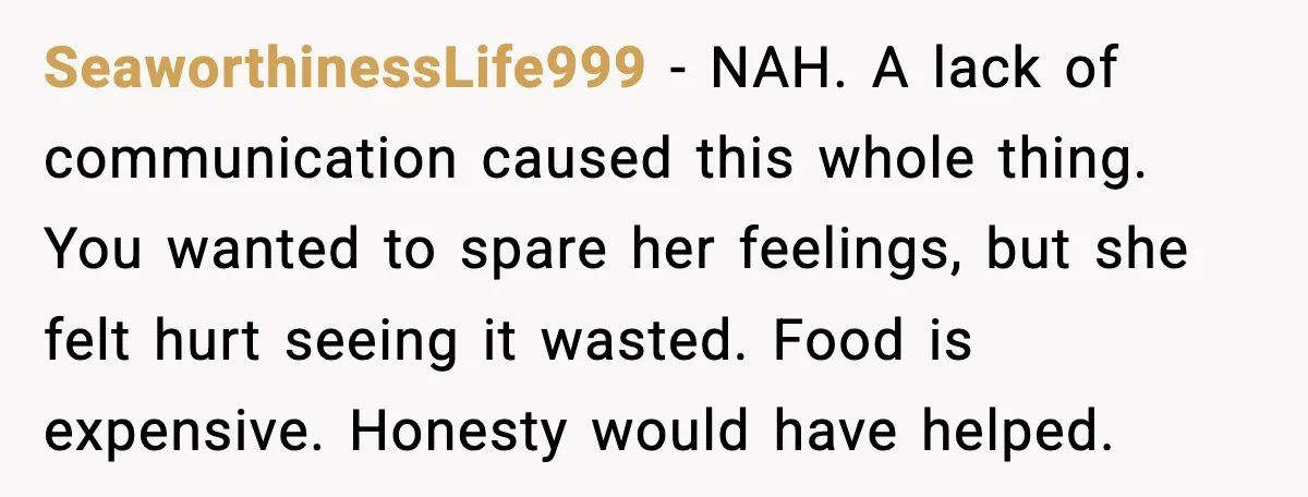 SeaworthinessLife999 - NAH. A lack of communication caused this whole thing. You wanted to spare her feelings, but she felt hurt seeing it wasted. Food is expensive. Honesty would have...