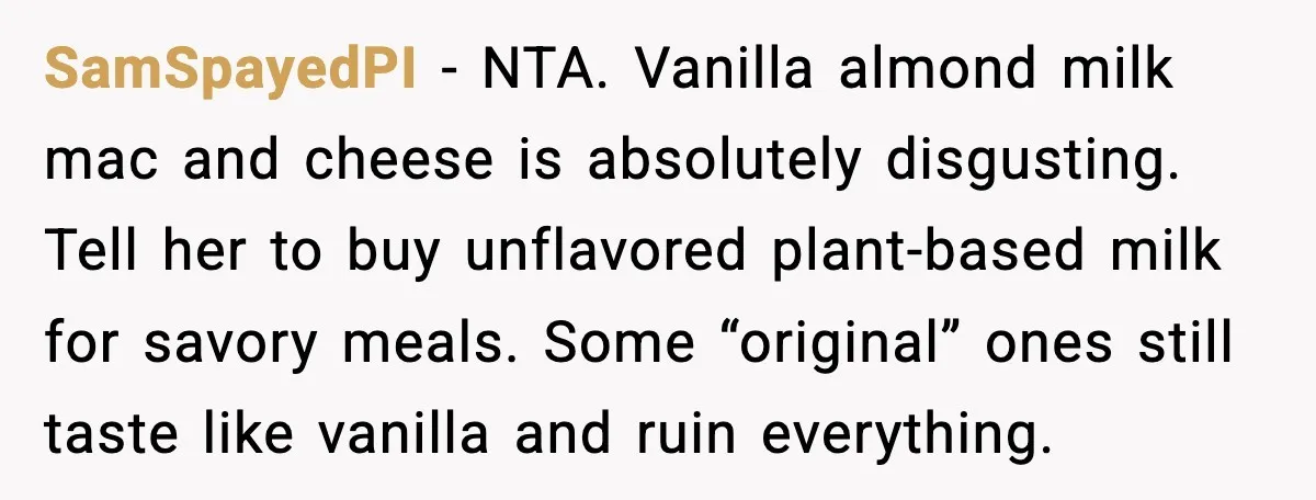 SamSpayedPI - NTA. Vanilla almond milk mac and cheese is absolutely disgusting. Tell her to buy unflavored plant-based milk for savory meals. Some “original” ones still taste like vanilla and...