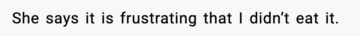 She says it is frustrating that I didn’t eat it.