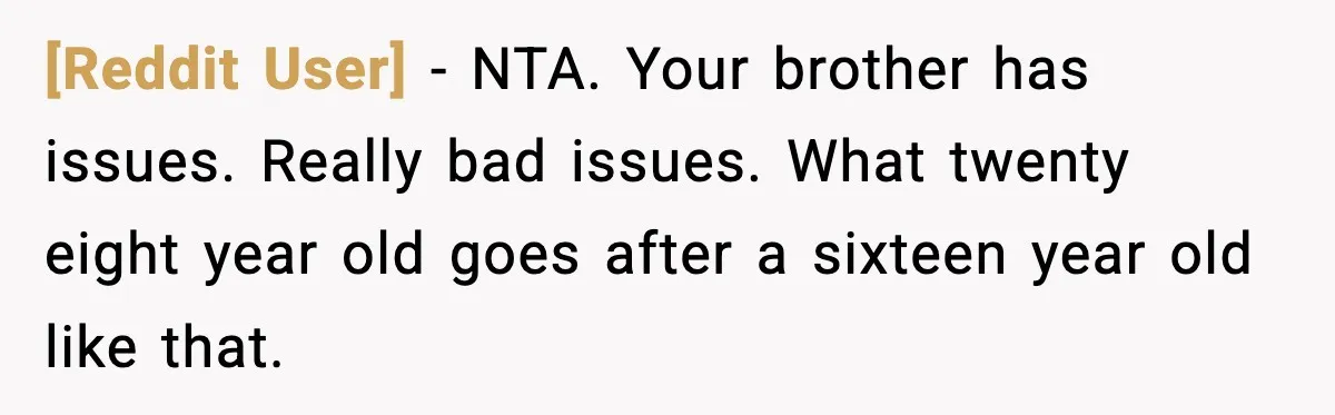 [Reddit User] - NTA. Your brother has issues. Really bad issues. What twenty eight year old goes after a sixteen year old like that.