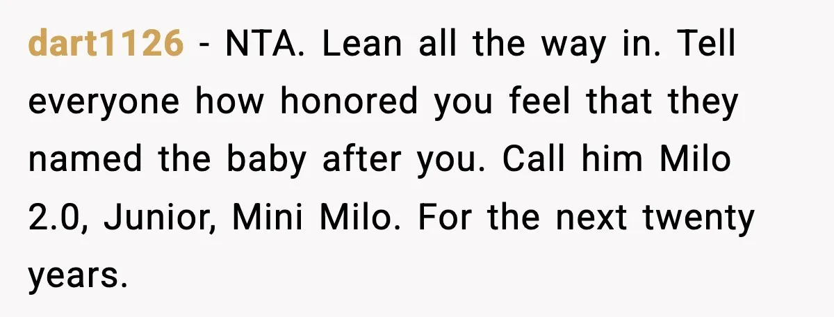 dart1126 - NTA. Lean all the way in. Tell everyone how honored you feel that they named the baby after you. Call him Milo 2.0, Junior, Mini Milo. For the...