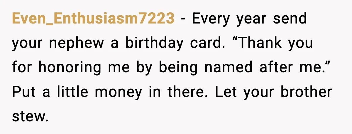 Even_Enthusiasm7223 - Every year send your nephew a birthday card. “Thank you for honoring me by being named after me.” Put a little money in there. Let your brother stew.