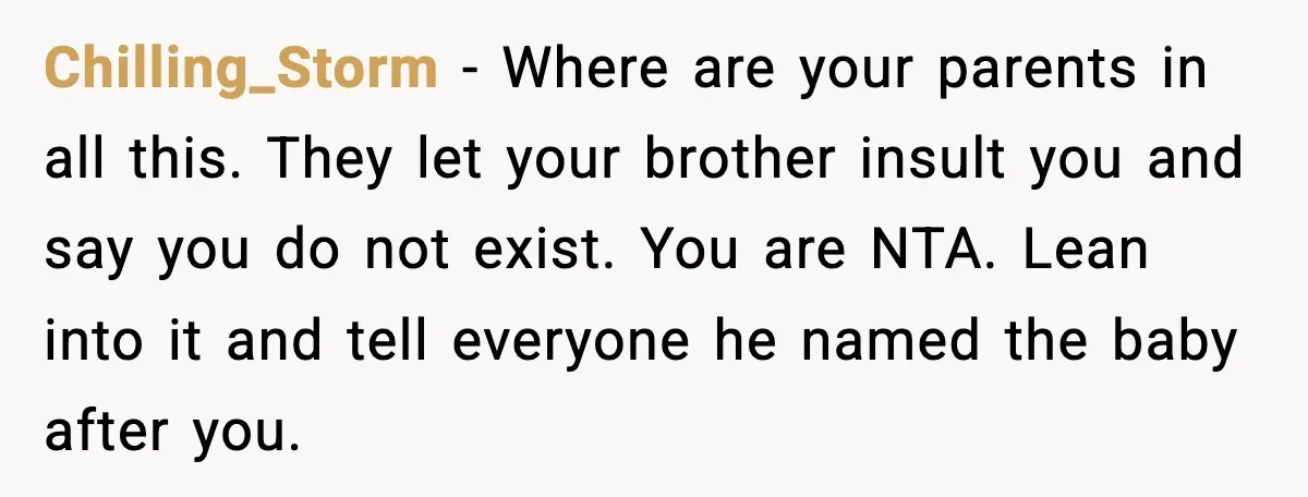 Chilling_Storm - Where are your parents in all this. They let your brother insult you and say you do not exist. You are NTA. Lean into it and tell everyone...