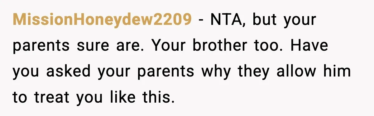 MissionHoneydew2209 - NTA, but your parents sure are. Your brother too. Have you asked your parents why they allow him to treat you like this.