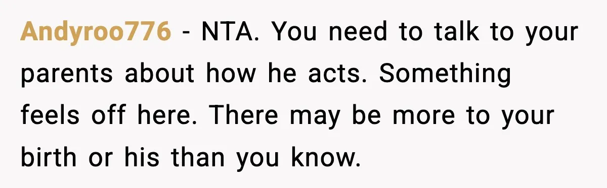 Andyroo776 - NTA. You need to talk to your parents about how he acts. Something feels off here. There may be more to your birth or his than you know.