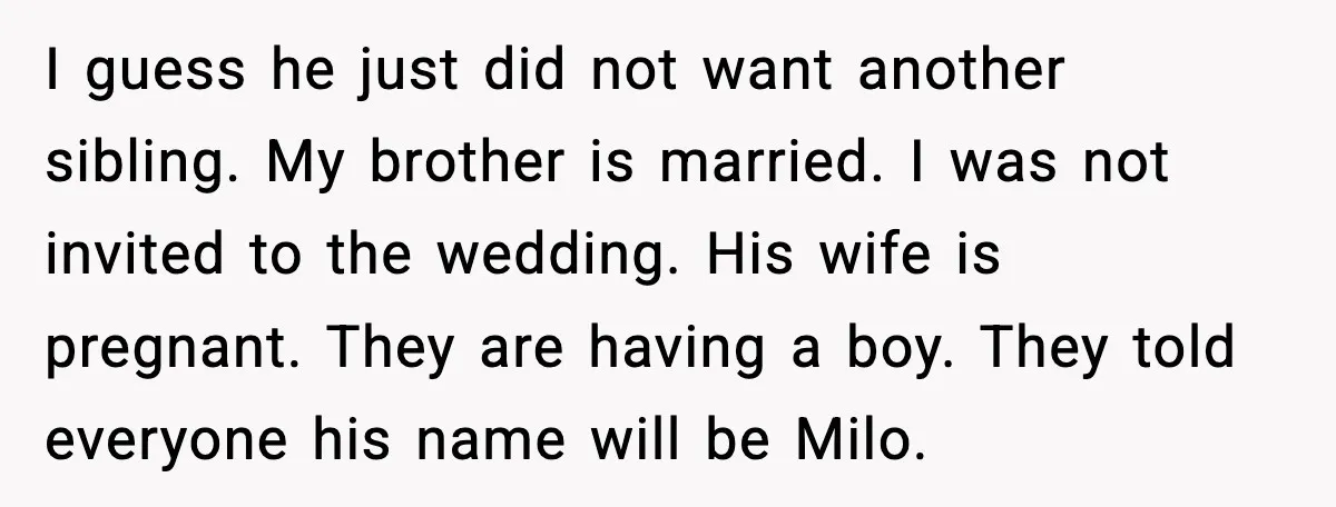 I guess he just did not want another sibling. My brother is married. I was not invited to the wedding. His wife is pregnant. They are having a boy. They...