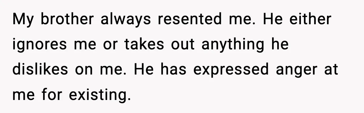 My brother always resented me. He either ignores me or takes out anything he dislikes on me. He has expressed anger at me for existing.
