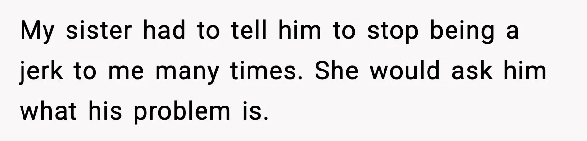 My sister had to tell him to stop being a jerk to me many times. She would ask him what his problem is.