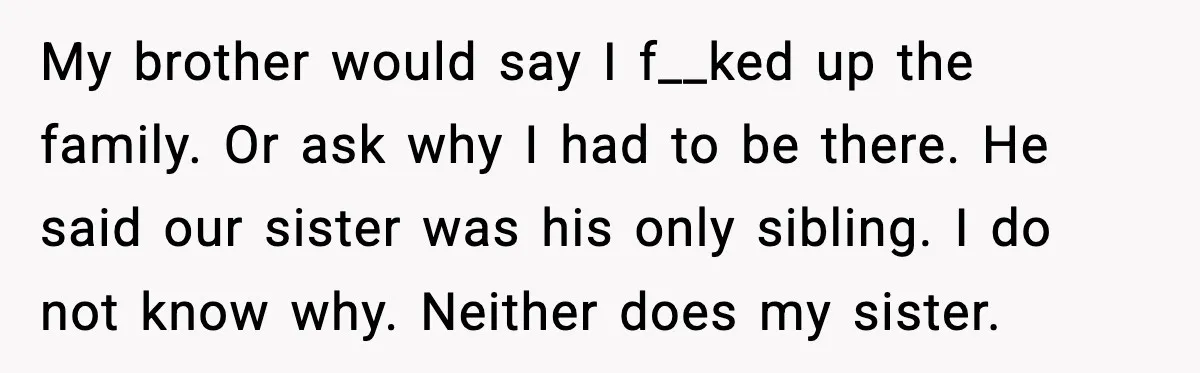 My brother would say I f__ked up the family. Or ask why I had to be there. He said our sister was his only sibling. I do not know why....