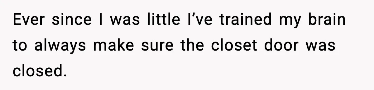 Ever since I was little I’ve trained my brain to always make sure the closet door was closed.