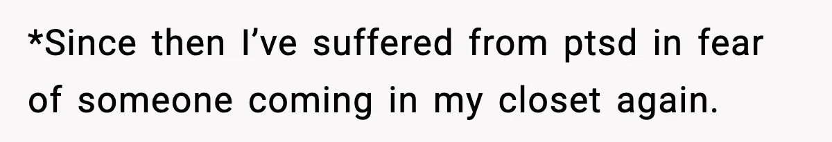 *Since then I’ve suffered from ptsd in fear of someone coming in my closet again.
