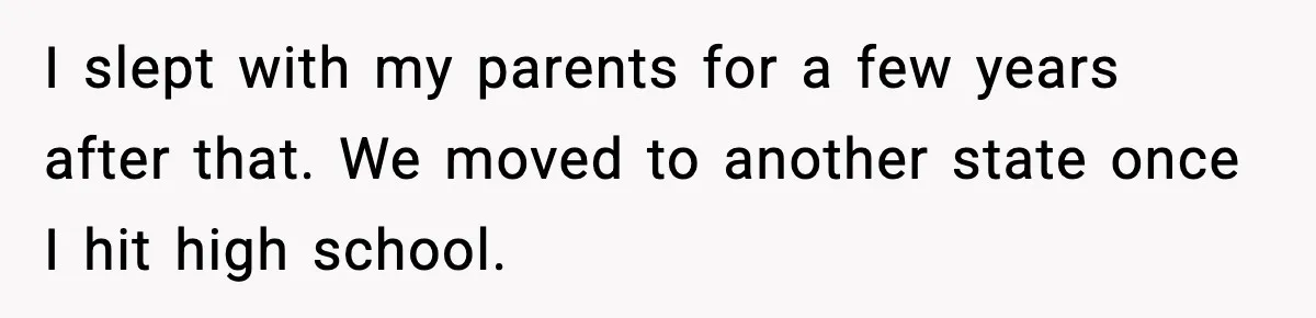 I slept with my parents for a few years after that. We moved to another state once I hit high school.