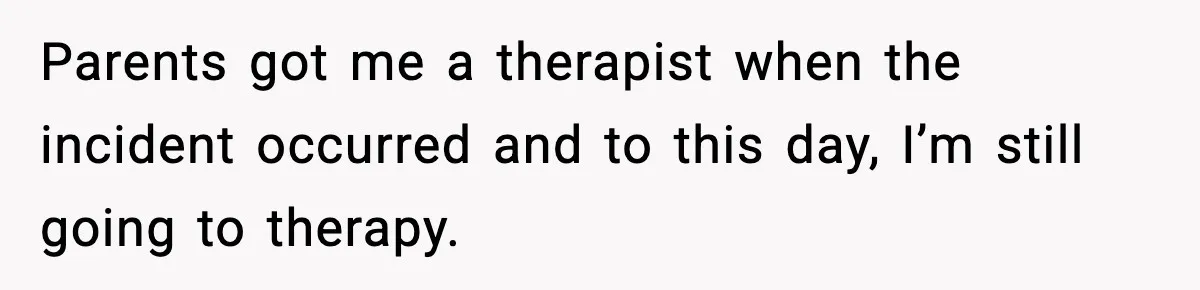 Parents got me a therapist when the incident occurred and to this day, I’m still going to therapy.