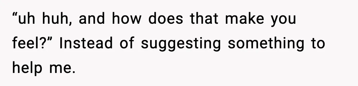 “uh huh, and how does that make you feel?” Instead of suggesting something to help me.