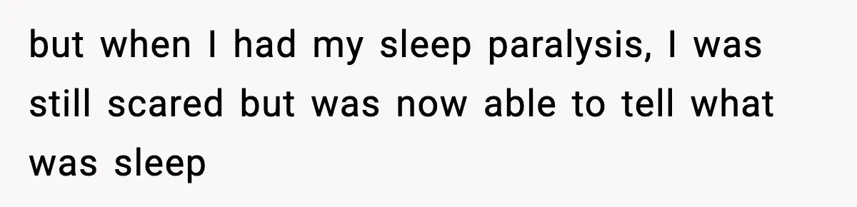 but when I had my sleep paralysis, I was still scared but was now able to tell what was sleep