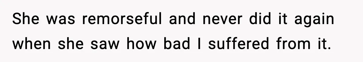 She was remorseful and never did it again when she saw how bad I suffered from it.