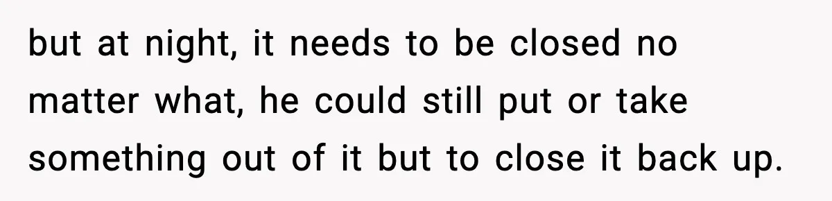 but at night, it needs to be closed no matter what, he could still put or take something out of it but to close it back up.