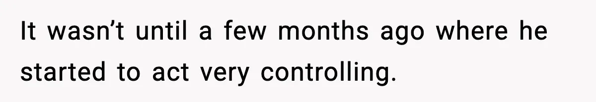 It wasn’t until a few months ago where he started to act very controlling.
