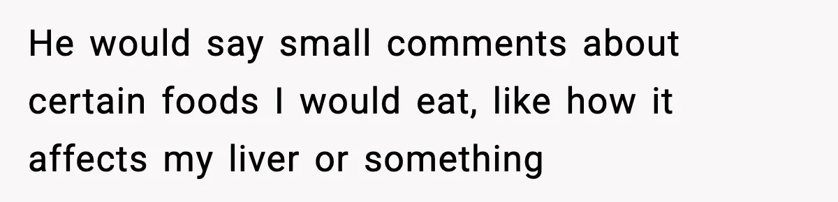 He would say small comments about certain foods I would eat, like how it affects my liver or something