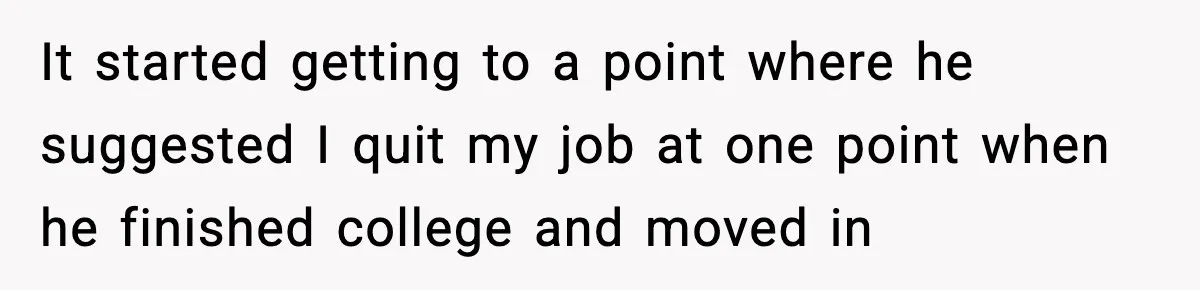It started getting to a point where he suggested I quit my job at one point when he finished college and moved in