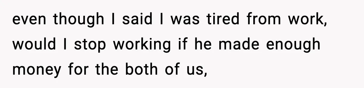 even though I said I was tired from work, would I stop working if he made enough money for the both of us,