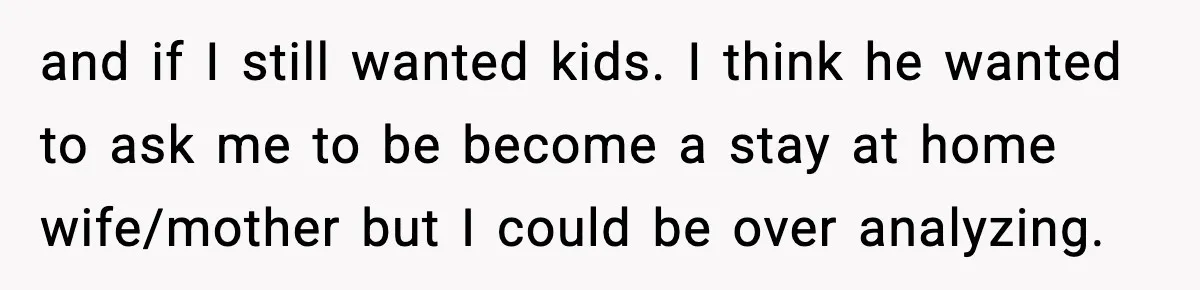 and if I still wanted kids. I think he wanted to ask me to be become a stay at home wife/mother but I could be over analyzing.